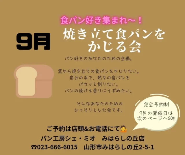 【９月のかじる会ご案内】
ご予約はお電話にて☎023-666-6015

*
*
大変大変お待たせいたしました!
超マイナーな✨🤣✨
食パンをかじる会、９月の予定です🍞
お陰様で継続させていただいています🤗
ちょっと笑えるこのイベント。
ご希望の方は、お早めのご予約がオススメです☺️

『焼き立て食パンをかじる会』
は、パンが好きな方の欲望を叶える為に生まれました。
焼き立てをちょこっとでいいからかじりたいんです。
小麦の焼ける香りに、顔を埋めたい、かぶりつきたい、でも、恥ずかしい。。

その欲望、是非当店で叶えてみませんか?

パンの発酵具合で、多少お時間は前後いたしますが、
ミニサラダ、トッピング2種セット、ワンドリンク付きで1本の食パンをイートインスペースでご堪能いただけます。

💁一口かじって、残りはご自宅で堪能するもよし。
💁1人で店内にて完食もよし。
💁1セット3名様までのシェアで完食もよし。

8:30スタートのかじる会の流れ👇
①電話 または 店頭 にてご予約
お名前、参加人数、ご連絡先
②8:20までに受付しドリンクオーダー
③8:30頃焼き上がり、イートインスペースでいただきます🍞

12:30スタートのかじる会の流れ👇
①電話 または 店頭 にてご予約
お名前、参加人数、ご連絡先
②12:20までに受付しドリンクオーダー
③12:30頃焼き上がり、イートインスペースでいただきます🍞

解散は自由です。
残ったパンはお持ち帰りいただけます。
焼き立て食パンは断面が崩れるためカットができません。
手でちぎってお召し上がり下さい。
焼き立ての為熱いです。火傷にご注意下さい。
詳細は画像をご覧ください。

パン工房シェ・ミオ みはらしの丘店
電話 023-666-6015
営業時間  6:45〜17:00
イートインご利用時間  6:45〜16:00
定休日  毎週木曜日

モーニングセットは8:00〜11:00 好評開催中。
ホッとモーニングや、パフェメニュー始まっています✨
広々駐車場とイートインコーナーあり🚗

@chez.mio.miharashinooka パン・パフェ・クレープ🍞
@chez.mio_official  お菓子屋🍩
@saiherb_yamagata ハーブ🌿
@komatsubara.gelato  ジェラート🍨