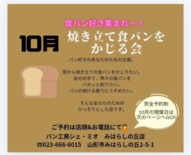 【１０月のかじる会ご案内】
ご予約はお電話にて☎023-666-6015

*
*
大変大変お待たせいたしました!
超マイナーな✨🤣✨
食パンをかじる会、１０月の予定です🍞
お陰様で継続させていただいています🤗
ちょっと笑えるこのイベント。
ご希望の方は、お早めのご予約がオススメです☺️

『焼き立て食パンをかじる会』
は、パンが好きな方の欲望を叶える為に生まれました。
焼き立てをちょこっとでいいからかじりたいんです。
小麦の焼ける香りに、顔を埋めたい、かぶりつきたい、でも、恥ずかしい。。

その欲望、是非当店で叶えてみませんか?

パンの発酵具合で、多少お時間は前後いたしますが、
ミニサラダ、トッピング2種セット、ワンドリンク付きで1本の食パンをイートインスペースでご堪能いただけます。

💁一口かじって、残りはご自宅で堪能するもよし。
💁1人で店内にて完食もよし。
💁1セット3名様までのシェアで完食もよし。

8:30スタートのかじる会の流れ👇
①電話 または 店頭 にてご予約
お名前、参加人数、ご連絡先
②8:20までに受付しドリンクオーダー
③8:30頃焼き上がり、イートインスペースでいただきます🍞

12:30スタートのかじる会の流れ👇
①電話 または 店頭 にてご予約
お名前、参加人数、ご連絡先
②12:20までに受付しドリンクオーダー
③12:30頃焼き上がり、イートインスペースでいただきます🍞

解散は自由です。
残ったパンはお持ち帰りいただけます。
焼き立て食パンは断面が崩れるためカットができません。
手でちぎってお召し上がり下さい。
焼き立ての為熱いです。火傷にご注意下さい。
詳細は画像をご覧ください。

パン工房シェ・ミオ みはらしの丘店
電話 023-666-6015
営業時間  6:45〜17:00
イートインご利用時間  6:45〜16:00
定休日  毎週木曜日

モーニングセットは8:00〜11:00 好評開催中。
ホッとモーニングや、パフェメニュー始まっています✨
広々駐車場とイートインコーナーあり🚗

@chez.mio.miharashinooka パン・パフェ・クレープ🍞
@chez.mio_official  お菓子屋🍩
@saiherb_yamagata ハーブ🌿
@komatsubara.gelato  ジェラート🍨